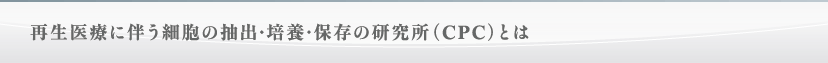 再生医療に伴う細胞の抽出・培養・保存の研究所（CPC）とは